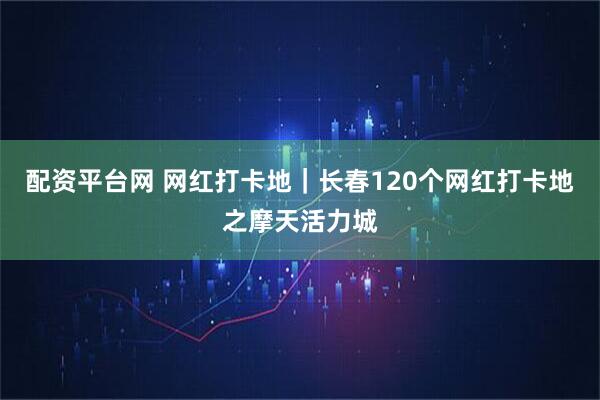 配资平台网 网红打卡地｜长春120个网红打卡地之摩天活力城