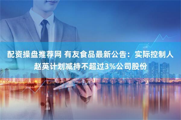 配资操盘推荐网 有友食品最新公告：实际控制人赵英计划减持不超过3%公司股份