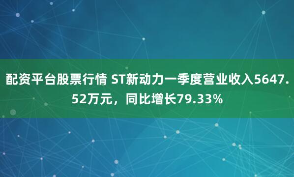 配资平台股票行情 ST新动力一季度营业收入5647.52万元，同比增长79.33%