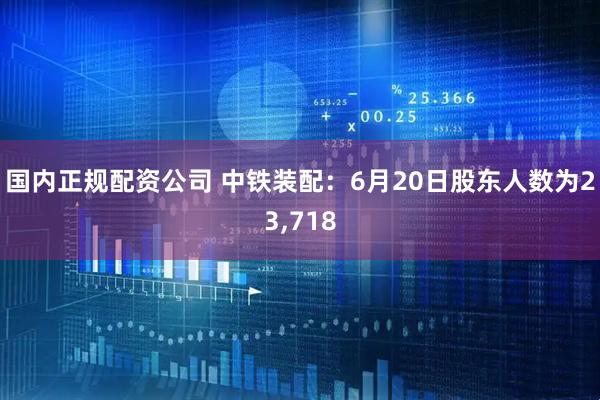 国内正规配资公司 中铁装配：6月20日股东人数为23,718