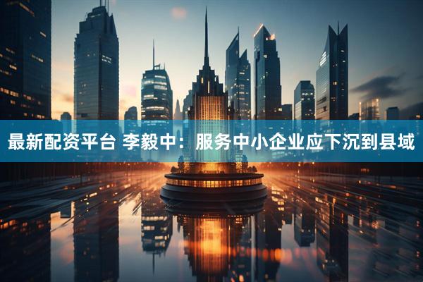 最新配资平台 李毅中：服务中小企业应下沉到县域