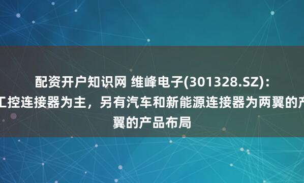 配资开户知识网 维峰电子(301328.SZ)：当前以工控连接器为主，另有汽车和新能源连接器为两翼的产品布局