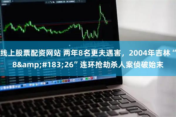 线上股票配资网站 两年8名更夫遇害，2004年吉林“8&#183;26”连环抢劫杀人案侦破始末