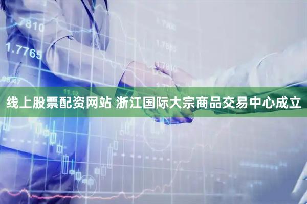 线上股票配资网站 浙江国际大宗商品交易中心成立