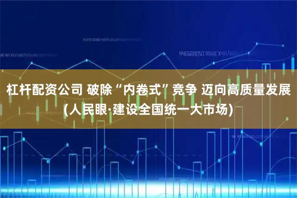 杠杆配资公司 破除“内卷式”竞争 迈向高质量发展(人民眼·建设全国统一大市场)