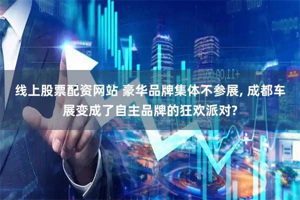 线上股票配资网站 豪华品牌集体不参展, 成都车展变成了自主品牌的狂欢派对?