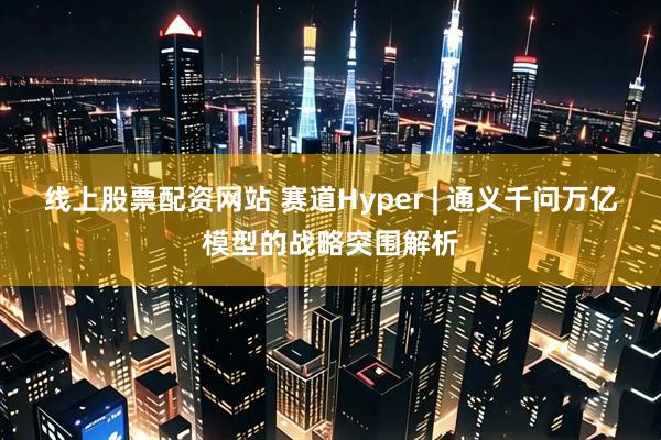 线上股票配资网站 赛道Hyper | 通义千问万亿模型的战略突围解析